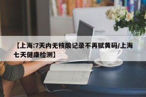 【上海:7天内无核酸记录不再赋黄码/上海七天健康检测】