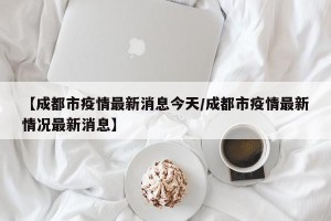 【成都市疫情最新消息今天/成都市疫情最新情况最新消息】